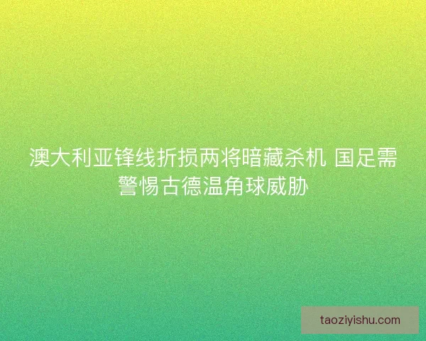 澳大利亚锋线折损两将暗藏杀机 国足需警惕古德温角球威胁