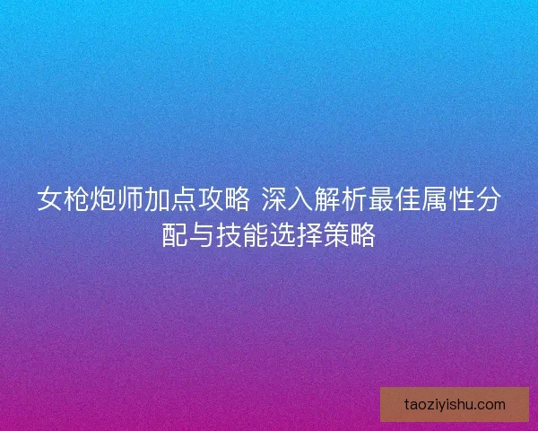 女枪炮师加点攻略 深入解析最佳属性分配与技能选择策略
