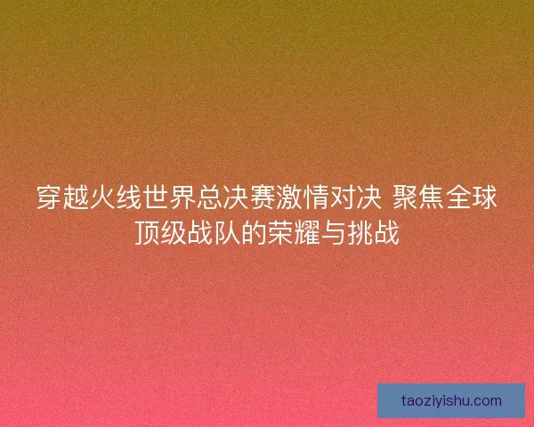 穿越火线世界总决赛激情对决 聚焦全球顶级战队的荣耀与挑战