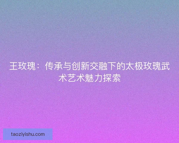 王玫瑰：传承与创新交融下的太极玫瑰武术艺术魅力探索