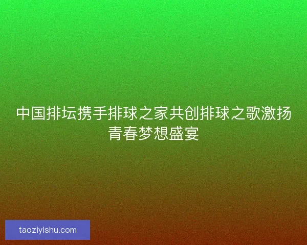 中国排坛携手排球之家共创排球之歌激扬青春梦想盛宴