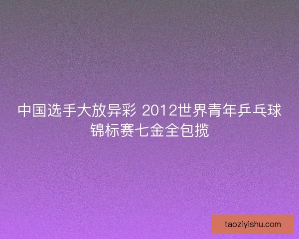 中国选手大放异彩 2012世界青年乒乓球锦标赛七金全包揽