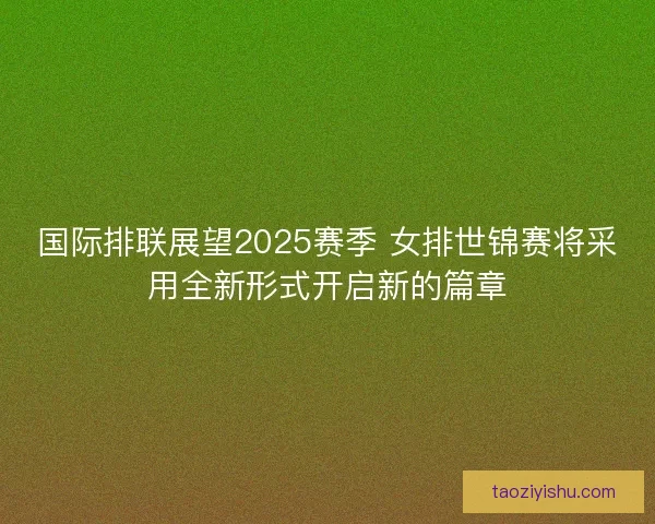 国际排联展望2025赛季 女排世锦赛将采用全新形式开启新的篇章