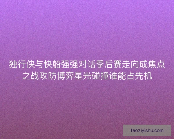 独行侠与快船强强对话季后赛走向成焦点之战攻防博弈星光碰撞谁能占先机